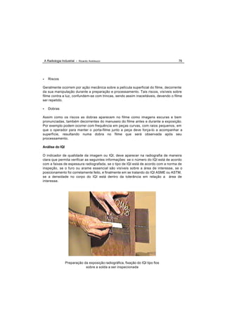 A Radiologia Industrial - Ricardo Andreucci                                      76




•      Riscos

Geralmente ocorrem por ação mecânica sobre a película superficial do filme, decorrente
da sua manipulação durante a preparação e processamento. Tais riscos, visíveis sobre
filme contra a luz, confundem-se com trincas, sendo assim inaceitáveis, devendo o filme
ser repetido.

•      Dobras

Assim como os riscos as dobras aparecem no filme como imagens escuras e bem
pronunciadas, também decorrentes do manuseio do filme antes e durante a exposição.
Por exemplo podem ocorrer com frequência em peças curvas, com raios pequenos, em
que o operador para manter o porta-filme junto a peça deve força-lo a acompanhar a
superfície, resultando numa dobra no filme que será observada após seu
processamento.

Análise do IQI

O indicador de qualidade da imagem ou IQI, deve aparecer na radiografia de maneira
clara que permita verificar as seguintes informações: se o número do IQI está de acordo
com a faixas de espessura radiografada, se o tipo de IQI está de acordo com a norma de
inspeção, se o furo ou arame essencial são visíveis sobre a área de interesse, se o
posicionamento foi corretamente feito, e finalmente em se tratando do IQI ASME ou ASTM,
se a densidade no corpo do IQI está dentro da tolerância em relação a área de
interesse.




                    Preparação da exposição radiográfica, fixação do IQI tipo fios
                                sobre a solda a ser inspecionada
 