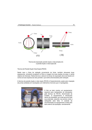 A Radiologia Industrial - Ricardo Andreucci                                                 79




                                                                                   Fonte
                             Fonte
                                                     Tubo




 Tubo
                                                                                      Tubo



                                                                    Filme
                             Filme

                                  (A)                                ( B)

                   Técnica de exposição parede dupla e vista simples (A)
                              e parede dupla e vista dupla (B)


Técnica de Parede Dupla Vista Dupla (PDVD)

Neste caso o feixe de radiação proveniente da fonte, também atravessa duas
espessuras, entretanto projetará no filme a imagem de duas seções da peça, e serão
objetos de interesse. Nesta técnica o cálculo do tempo de exposição deve ser levado em
conta as duas espessuras das paredes que serão atravessadas pela radiação.

A técnica de parede dupla e vista dupla (PDVD) é freqüentemente usada para inspeção
de juntas soldadas em tubulações com diâmetros menores que 3.½polegadas.




                                              A foto ao lado mostra um equipamento
                                              especial para radiografias de tubulações
                                              pela técnica de PS-VS, denominado de
                                              Crawler. O equipamento é introduzido
                                              dentro da tubulação, por onde percorre toda
                                              sua extensão, parando nos pontos onde a
                                              radiografia será feita. O controle da
                                              movimentação do equipamento é feita pelo
                                              lado externo da tubulação, remotamente.
 