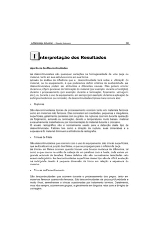 A Radiologia Industrial - Ricardo Andreucci                                      80




      I      nterpretação dos Resultados

Aparência das Descontinuidades

As descontinuidades são quaisquer variações na homogeneidade de uma peça ou
material, tanto em sua estrutura como em sua forma.
Através da análise da influência que a descontinuidade terá sobre a utilização do
material, ou do equipamento, é que poderemos definir critérios de aceitabilidade. As
descontinuidades podem ser atribuídas a diferentes causas. Elas podem ocorrer
durante o próprio processo de fabricação do material (por exemplo: durante a fundição),
durante o processamento (por exemplo: durante a laminação, forjamento, usinagem,
etc.), ou durante o uso de equipamento, em serviço (por exemplo: durante a aplicação de
esforços mecânicos ou corrosão). As descontinuidades típicas mais comuns são:

•      Rupturas

São descontinuidades típicas de processamento ocorrem tanto em materiais ferrosos
como em materiais não ferrosos. Elas consistem em cavidades, pequenas e irregulares,
superficiais, geralmente paralelas com os grãos. As rupturas ocorrem durante operação
de forjamento, extrusão ou laminação, devido a temperaturas muito baixas, material
excessivamente trabalhado ou por movimentação do material durante o processo.
O ensaio radiográfico não é normalmente usado para a detecção deste tipo de
descontinuidade. Fatores tais como a direção da ruptura, suas dimensões e a
espessura do material diminuem a eficiência da radiografia.

•      Trincas de Filete

São descontinuidades que ocorrem com o uso do equipamento, são trincas superficiais,
que se localizam na junção dos filetes, e que se propagam para o inferior da peça.
As trincas em filetes ocorrem quando houver uma brusca mudança de diâmetros, tal
como a que ocorre na união da cabeça de um parafuso com a haste, onde existe um
grande acúmulo de tensões. Esses defeitos não são normalmente detectadas pelo
ensaio radiográfico. As descontinuidades superfícies desse tipo são de difícil avaliação
na radiografia devido á pequena dimensão da trinca em relação a espessura do
material.

•      Trincas de Esmerilhamento

São descontinuidades que ocorrem durante o processamento das peças, tanto em
materiais ferrosos quanto não ferrosos. São descontinuidades de pouca profundidade e
muito finas, semelhantes a trincas ocasionadas por tratamento térmico. Geralmente,
mas não sempre, ocorrem em grupos, e geralmente em ângulos retos com a direção de
usinagem.
 
