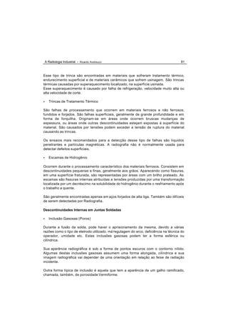 A Radiologia Industrial - Ricardo Andreucci                                        81



Esse tipo de trinca são encontradas em materiais que sofreram tratamento térmico,
endurecimento superficial e de materiais cerâmicos que sofrem usinagem. São trincas
térmicas causadas por superaquecimento localizado, na superfície usinada.
Esse superaquecimento é causado por falha de refrigeração, velocidade muito alta ou
alta velocidade de corte.

•      Trincas de Tratamento Térmico

São falhas de processamento que ocorrem em materiais ferrosos e não ferrosos,
fundidos e forjados. São falhas superficiais, geralmente de grande profundidade e em
forma de forquilha. Originam-se em áreas onde ocorrem bruscas mudanças de
espessura, ou áreas onde outras descontinuidades estejam expostas á superfície do
material. São causados por tensões podem exceder a tensão de ruptura do material
causando as trincas.

Os ensaios mais recomendados para a detecção desse tipo de falhas são líquidos
penetrantes e partículas magnéticas. A radiografia não é normalmente usada para
detectar defeitos superficiais.

•      Escamas de Hidrogênio

Ocorrem durante o processamento característico dos materiais ferrosos. Consistem em
descontinuidades pequenas e finas, geralmente aos grãos. Aparecendo como fissuras,
em uma superfície fraturada, são representadas por áreas com um brilho prateado. As
escamas são fissuras internas atribuídas a tensões produzidas por uma transformação
localizada por um decréscimo na solubilidade do hidrogênio durante o resfriamento após
o trabalho a quente.

São geralmente encontradas apenas em aços forjados de alta liga. Também são difíceis
de serem detectadas por Radiografia.

Descontinuidades Internas em Juntas Soldadas

•      Inclusão Gasosas (Poros)

Durante a fusão da solda, pode haver o aprisionamento da mesma, devido a várias
razões como o tipo de eletrodo utilizado, má regulagem do arco, deficiência na técnica do
operador, umidade etc. Estas inclusões gasosas podem ter a forma esférica ou
cilíndrica.

Sua aparência radiográfica é sob a forma de pontos escuros com o contorno nítido.
Algumas destas inclusões gasosas assumem uma forma alongada, cilíndrica e sua
imagem radiográfica vai depender de uma orientação em relação ao feixe de radiação
incidente.

Outra forma típica de inclusão é aquela que tem a aparência de um galho ramificado,
chamada, também, de porosidade Vermiforme.
 