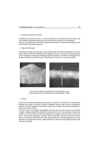A Radiologia Industrial - Ricardo Andreucci                                          83




•      Inclusão de Escória em Linha.

Inclusões de Escória em Linha, ou “Linha de Escória” é caso particular de inclusão, que
se manifesta radiograficamente sob a forma de linhas contínuas ou intermitentes.
Elas são causadas por insuficiente limpeza das bordas de um determinado passe e são
aprisionadas pelo passe seguinte.

•      Falta de Penetração

Consideramos falta de penetração, como sendo a falta de material depositado na raiz da
solda, devido ao fato do material não ter chegado até a raiz. No caso de não haver passe
de raiz (selagem) a falta de penetração pode ficar aparente. A aparência radiográfica em
ambos os casos é uma linha escura, intermitente ou contínua, no centro do cordão.




                      Fotos de uma solda contendo falta de penetração na raiz
                    (Fotos extraídas do livro "Nondestructive Testing Handbook - ASNT)



•      Trincas

As trincas são descontinuidades produzidas por rupturas no metal como resultado de
tensões produzidas no mesmo durante a soldagem, sendo mais visível na radiografia,
quando o feixe de radiação incide sobre a peça numa direção sensivelmente paralela ao
plano que contém a trinca.
A trinca produz uma imagem radiográfica na forma de uma linha escura com direção
irregular. A largura desta linha dependerá da largura da trinca. Se a direção do plano que
contém a trinca coincide com feixe de radiação, sua imagem será bem escura. De outra
forma, ela perderá densidade, podendo até não aparecer. Devido ao fato das trincas
serem o mais grave defeito de uma solda, devemos ter uma atenção especial para a sua
detecção. A imagem das trincas, especialmente em filmes de granulação grossa pode
não ser muito clara.
 