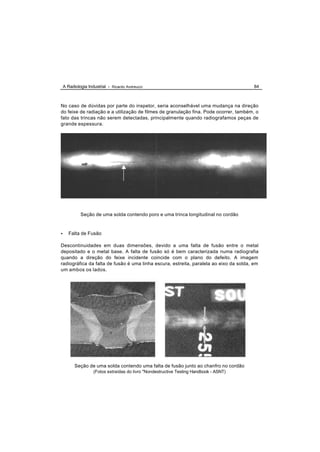 A Radiologia Industrial - Ricardo Andreucci                                          84



No caso de dúvidas por parte do inspetor, seria aconselhável uma mudança na direção
do feixe de radiação e a utilização de filmes de granulação fina. Pode ocorrer, também, o
fato das trincas não serem detectadas, principalmente quando radiografamos peças de
grande espessura.




             Seção de uma solda contendo poro e uma trinca longitudinal no cordão


•      Falta de Fusão

Descontinuidades em duas dimensões, devido a uma falta de fusão entre o metal
depositado e o metal base. A falta de fusão só é bem caracterizada numa radiografia
quando a direção do feixe incidente coincide com o plano do defeito. A imagem
radiográfica da falta de fusão é uma linha escura, estreita, paralela ao eixo da solda, em
um ambos os lados.




          Seção de uma solda contendo uma falta de fusão junto ao chanfro no cordão
                    (Fotos extraídas do livro "Nondestructive Testing Handbook - ASNT)
 