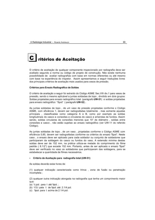 A Radiologia Industrial - Ricardo Andreucci                                       85




C           ritérios de Aceitação

O critério de aceitação de qualquer componente inspecionado por radiografia deve ser
avaliado segundo a norma ou código de projeto de construção. Não existe nenhuma
possibilidade de avaliar radiografias com base em normas diferentes ou até mesmo
com base na experiência do inspetor. Assim apresentamos a seguir traduções livres
dos principais critérios de aceitação mais usados para vasos de pressão.

Critérios para Ensaio Radiográfico de Soldas

O critério de aceitação a seguir foi extraído do Código ASME Sec.VIII div.1 para vasos de
pressão, sendo o mesmo aplicável a juntas soldadas de topo , dividido em dois grupos:
Soldas projetadas para ensaio radiográfico total (parágrafo UW-51) e soldas projetadas
para ensaio radiográfico “Spot” ( parágrafo UW-52) .

As juntas soldadas de topo , de um vaso de pressão projetadas conforme o Código
ASME, com eficiência 1, devem ser radiografadas totalmente , mas somente aquelas
principais , classificadas como categoria A e B, como por exemplo as soldas
longitudinais do casco e conexões e circulares do casco e emendas de fundos. Assim
sendo, soldas circulares de conexões menores que 10” de diâmetro , soldas entre
conexões e casco , não estão sujeitas ao ensaio radiográfico (ver UW-11 do referido
Código).

As juntas soldadas de topo , de um vaso , projetadas conforme o Código ASME com
eficiência 0,85, devem ser radiografadas conforme os critérios do ensaio “Spot”. Neste
caso , o ensaio deve ser aplicado para cada soldador ou conjunto de soldadores que
participaram da soldagem do casco ou fundos do vaso. A extensão mínima destas
soldas deve ser de 152 mm, na prática utiliza-se metade do comprimento do filme
padrão ( 8.1/2”) que excede 152 mm. Portanto, antes de ser aplicado o ensaio “Spot”
deve ser verificado no vaso os soldadores que participaram das soldagens, para se
estabelecer a quantidade de filmes necessários.

•      Critério de Aceitação para radiografia total (UW-51)

As soldas deverão estar livres de:

(1) qualquer indicação caracterizada como trinca , zona de fusão ou penetração
incompleta ;

(2) qualquer outra indicação alongada na radiografia que tenha um comprimento maior
que:
(a) ¼ pol. para t até ¾pol. ;
(b) 1/3.t pata t de ¾ pol. até 2.1/4 pol.
(c) ¾ pol. para t acima de 2.1/4 pol.
 