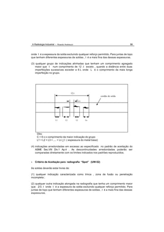 A Radiologia Industrial - Ricardo Andreucci                                      86



onde t é a espessura da solda excluindo qualquer reforço permitido. Para juntas de topo
que tenham diferentes espessuras de soldas , t é a mais fina das dessas espessuras.

(3) qualquer grupo de indicações alinhadas que tenham um comprimento agregado
    maior que t num comprimento de 12 .t exceto , quando a distância entre duas
    imperfeições sucessivas exceder a 6.L onde L é o comprimento da mais longa
    imperfeição no grupo.




                                            12.t
                                                                  cordão de solda
                                                   C




                            L1        L2           L3   Ln




        Obs:
        C < 6 x o comprimento da maior indicação do grupo
        L1 + L2 + L3 + .... + Ln < t ( espessura do metal base)

(4) indicações arredondadas em excesso ao especificado no padrão de aceitação do
       ASME Sec.VIII Div.1 Ap.4 . As descontinuidades arredondadas poderão ser
       comparadas diretamente com os limites indicados nos padrões reproduzidos.


•      Critério de Aceitação para radiografia “Spot” (UW-52)

As soldas deverão estar livres de:

(1) qualquer indicação caracterizada como trinca , zona de fusão ou penetração
incompleta ;

(2) qualquer outra indicação alongada na radiografia que tenha um comprimento maior
que: 2/3. t onde t é a espessura da solda excluindo qualquer reforço permitido. Para
juntas de topo que tenham diferentes espessuras de soldas , t é a mais fina das dessas
espessuras.
 