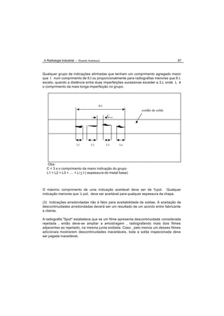 A Radiologia Industrial - Ricardo Andreucci                                        87



Qualquer grupo de indicações alinhadas que tenham um comprimento agregado maior
que t num comprimento de 6.t ou proporcionalmente para radiografias menores que 6.t,
exceto, quando a distância entre duas imperfeições sucessivas exceder a 3.L onde L é
o comprimento da mais longa imperfeição no grupo.




                                          6.t
                                                            cordão de solda
                                                C




                         L1         L2          L3   Ln




   Obs:
  C < 3 x o comprimento da maior indicação do grupo
  L1 + L2 + L3 + .... + Li < t ( espessura do metal base)




O máximo comprimento de uma indicação aceitável deve ser de ¾ pol. Qualquer
indicação menores que ¼ pol. deve ser aceitável para qualquer espessura da chapa.

(3) Indicações arredondadas não é fator para aceitabilidade de soldas. A aceitação de
descontinuidades arredondadas deverá ser um resultado de um acordo entre fabricante
e cliente.

A radiografia "Spot" estabelece que se um filme apresenta descontinuidade considerada
rejeitada , então deve-se ampliar a amostragem , radiografando mais dois filmes
adjacentes ao rejeitado, na mesma junta soldada. Caso , pelo menos um desses filmes
adicionais mostrarem descontinuidades inaceitáveis, toda a solda inspecionada deve
ser julgada inaceitável.
 