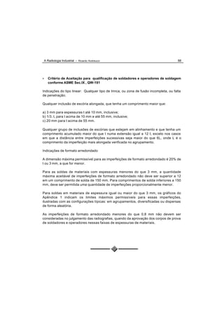 A Radiologia Industrial - Ricardo Andreucci                                        88




•      Critério de Aceitação para qualificação de soldadores e operadores de soldagem
       conforme ASME Sec.IX , QW-191

Indicações do tipo linear: Qualquer tipo de trinca, ou zona de fusão incompleta, ou falta
de penetração;

Qualquer inclusão de escória alongada, que tenha um comprimento maior que:

a) 3 mm para espessuras t até 10 mm, inclusive;
b) 1/3. t, para t acima de 10 mm e até 55 mm, inclusive;
c) 20 mm para t acima de 55 mm.

Qualquer grupo de inclusões de escórias que estejam em alinhamento e que tenha um
comprimento acumulado maior do que t numa extensão igual a 12 t, exceto nos casos
em que a distância entre imperfeições sucessivas seja maior do que 6L, onde L é o
comprimento da imperfeição mais alongada verificada no agrupamento.

Indicações de formato arredondado

A dimensão máxima permissível para as imperfeições de formato arredondado é 20% de
t ou 3 mm, a que for menor.

Para as soldas de materiais com espessuras menores do que 3 mm, a quantidade
máxima aceitável de imperfeições de formato arredondado não deve ser superior a 12
em um comprimento de solda de 150 mm. Para comprimentos de solda inferiores a 150
mm, deve ser permitida uma quantidade de imperfeições proporcionalmente menor.

Para soldas em materiais de espessura igual ou maior do que 3 mm, os gráficos do
Apêndice 1 indicam os limites máximos permissíveis para essas imperfeições,
ilustradas com as configurações típicas: em agrupamentos, diversificadas ou dispersas
de forma aleatória.

As imperfeições de formato arredondado menores do que 0,8 mm não devem ser
consideradas no julgamento das radiografias, quando da aprovação dos corpos de prova
de soldadores e operadores nessas faixas de espessuras de materiais.
 
