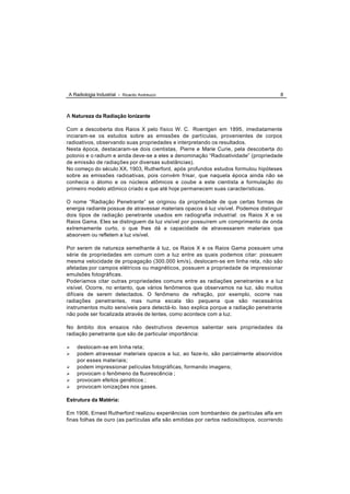 A Radiologia Industrial - Ricardo Andreucci                                             8



A Natureza da Radiação Ionizante

Com a descoberta dos Raios X pelo físico W. C. Roentgen em 1895, imediatamente
inciaram-se os estudos sobre as emissões de partículas, provenientes de corpos
radioativos, observando suas propriedades e interpretando os resultados.
Nesta época, destacaram-se dois cientistas, Pierre e Marie Curie, pela descoberta do
polonio e o radium e ainda deve-se a eles a denominação “Radioatividade” (propriedade
de emissão de radiações por diversas substâncias).
No começo do século XX, 1903, Rutherford, após profundos estudos formulou hipóteses
sobre as emissões radioativas, pois convém frisar, que naquela época ainda não se
conhecia o átomo e os núcleos atômicos e coube a este cientista a formulação do
primeiro modelo atômico criado e que até hoje permanecem suas características.

O nome “Radiação Penetrante” se originou da propriedade de que certas formas de
energia radiante possue de atravessar materiais opacos à luz visível. Podemos distinguir
dois tipos de radiação penetrante usados em radiografia industrial: os Raios X e os
Raios Gama. Eles se distinguem da luz visível por possuírem um comprimento de onda
extremamente curto, o que lhes dá a capacidade de atravessarem materiais que
absorvem ou refletem a luz visível.

Por serem de natureza semelhante à luz, os Raios X e os Raios Gama possuem uma
série de propriedades em comum com a luz entre as quais podemos citar: possuem
mesma velocidade de propagação (300.000 km/s), deslocam-se em linha reta, não são
afetadas por campos elétricos ou magnéticos, possuem a propriedade de impressionar
emulsões fotográficas.
Poderíamos citar outras propriedades comuns entre as radiações penetrantes e a luz
visível. Ocorre, no entanto, que vários fenômenos que observamos na luz, são muitos
difíceis de serem detectados. O fenômeno de refração, por exemplo, ocorre nas
radiações penetrantes, mas numa escala tão pequena que são necessários
instrumentos muito sensíveis para detectá-lo. Isso explica porque a radiação penetrante
não pode ser focalizada através de lentes, como acontece com a luz.

No âmbito dos ensaios não destrutivos devemos salientar seis propriedades da
radiação penetrante que são de particular importância:

Ø   deslocam-se em linha reta;
Ø   podem atravessar materiais opacos a luz, ao faze-lo, são parcialmente absorvidos
    por esses materiais;
Ø   podem impressionar películas fotográficas, formando imagens;
Ø   provocam o fenômeno da fluorescência ;
Ø   provocam efeitos genéticos ;
Ø   provocam ionizações nos gases.

Estrutura da Matéria:

Em 1906, Ernest Rutherford realizou experiências com bombardeio de partículas alfa em
finas folhas de ouro (as partículas alfa são emitidas por certos radioisótopos, ocorrendo
 