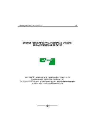 A Radiologia Industrial - Ricardo Andreucci                                   95




        DIREITOS RESERVADOS PARA PUBLICAÇÃO E VENDAS
                  COM A AUTORIZAÇÃO DO AUTOR




        ASSOCIAÇÃO BRASILEIRA DE ENSAIOS NÃO DESTRUTIVOS
                Rua Guapiaçu 05 , 04024-020 , São Paulo / SP
 Tel: 0XX-11-5586-3199 setor de publicações , e-mail : abende@abende.org.br
                 ou com o autor: r.andreucci@plugnet.com.br
 