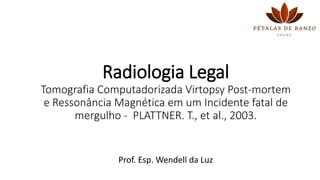 Radiologia Legal
Tomografia Computadorizada Virtopsy Post-mortem
e Ressonância Magnética em um Incidente fatal de
mergulho - PLATTNER. T., et al., 2003.
Prof. Esp. Wendell da Luz
 