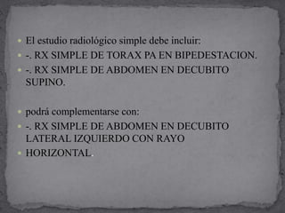 El estudio radiológico simple debe incluir:
 -. RX SIMPLE DE TORAX PA EN BIPEDESTACION.
 -. RX SIMPLE DE ABDOMEN EN DECUBITO
SUPINO.
 podrá complementarse con:
 -. RX SIMPLE DE ABDOMEN EN DECUBITO
LATERAL IZQUIERDO CON RAYO
 HORIZONTAL.
 