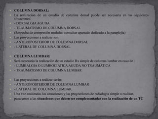  COLUMNA DORSAL:
 La realización de un estudio de columna dorsal puede ser necesaria en las siguientes
situaciones:
 - DORSALGIAAGUDA
 - TRAUMATISMO DE COLUMNA DORSAL
 (Sospecha de compresión medular, consultar apartado dedicado a la paraplejia)
 Las proyecciones a realizar son:
 - ANTEROPOSTERIOR DE COLUMNA DORSAL
 - LATERAL DE COLUMNA DORSAL
 COLUMNA LUMBAR:
 Será necesario la realización de un estudio Rx simple de columna lumbar en caso de :
 - LUMBALGIA O LUMBOCIATICA AGUDA NO TRAUMATICA
 - TRAUMATISMO DE COLUMNA LUMBAR
 Las proyecciones a realizar serán:
 - ANTEROPOSTERIOR DE COLUMNA LUMBAR
 - LATERAL DE COLUMNA LUMBAR.
 Una vez analizadas las situaciones y las proyecciones de radiología simple a realizar,
 pasaremos a las situaciones que deben ser complementadas con la realización de un TC
 