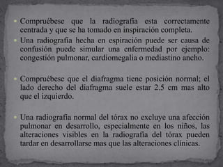  Compruébese que la radiografía esta correctamente
centrada y que se ha tomado en inspiración completa.
 Una radiografía hecha en espiración puede ser causa de
confusión puede simular una enfermedad por ejemplo:
congestión pulmonar, cardiomegalia o mediastino ancho.
 Compruébese que el diafragma tiene posición normal; el
lado derecho del diafragma suele estar 2.5 cm mas alto
que el izquierdo.
 Una radiografía normal del tórax no excluye una afección
pulmonar en desarrollo, especialmente en los niños, las
alteraciones visibles en la radiografía del tórax pueden
tardar en desarrollarse mas que las alteraciones clínicas.
 