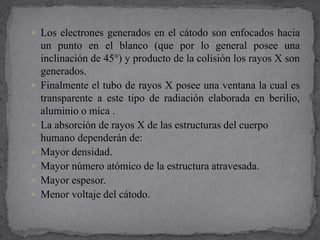  Los electrones generados en el cátodo son enfocados hacia
un punto en el blanco (que por lo general posee una
inclinación de 45°) y producto de la colisión los rayos X son
generados.
 Finalmente el tubo de rayos X posee una ventana la cual es
transparente a este tipo de radiación elaborada en berilio,
aluminio o mica .
 La absorción de rayos X de las estructuras del cuerpo
humano dependerán de:
 Mayor densidad.
 Mayor número atómico de la estructura atravesada.
 Mayor espesor.
 Menor voltaje del cátodo.
 