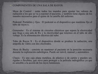  COMPONENTES DE UNA SALA DE RAYOS
 Mesa de Control : están todos los mandos para ajustar los valores de
radiación a los que se va a exponer el paciente, y también tiene alguno de los
mandos necesarios para el ajuste de la camilla del enfermo.
 Pedestal: Portátiles y fijos : El pedestal es el dispositivo que mantiene fijo el
tubo de rayos x.
 Generador : Es el sistema de circuitos eléctricos que separa la electricidad
que llega a una sala de Rx y la electricidad que tenemos en el tubo de alto
voltaje. Es la alimentación eléctrica del tubo.
 Tubo de Rayos X : Es el dispositivo donde se produce la radiación, una
ampolla de vidrio con dos electrodos.
 Mesa de Bucky : consiste en mantener al paciente en la posición necesaria
durante la exploración radiológica. Puede ser móvil, manual y automático.
 Chasis : Es una caja plana metálica, de plástico o de cartón y pueden ser,
rígidas o flexibles, que sirve para proteger a la película radiográfica ya que
es sensible a la acción de los rayos luminosos.
 