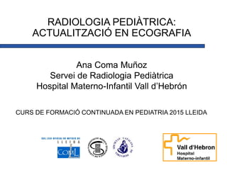 RADIOLOGIA PEDIÀTRICA:
ACTUALITZACIÓ EN ECOGRAFIA
Ana Coma Muñoz
Servei de Radiologia Pediàtrica
Hospital Materno-Infantil Vall d’Hebrón
CURS DE FORMACIÓ CONTINUADA EN PEDIATRIA 2015 LLEIDA
 