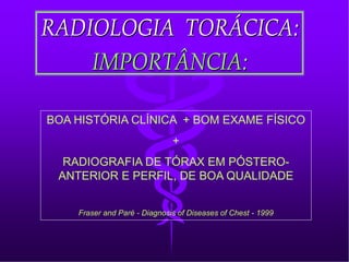 RADIOLOGIA TORÁCICA:RADIOLOGIA TORÁCICA:
IMPORTÂNCIA:IMPORTÂNCIA:
BOA HISTÓRIA CLÍNICA + BOM EXAME FÍSICO
+
RADIOGRAFIA DE TÓRAX EM PÓSTERO-
ANTERIOR E PERFIL, DE BOA QUALIDADE
Fraser and Paré - Diagnosis of Diseases of Chest - 1999
 