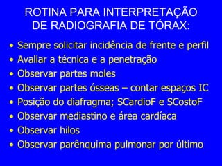 ROTINA PARA INTERPRETAÇÃO
DE RADIOGRAFIA DE TÓRAX:
• Sempre solicitar incidência de frente e perfil
• Avaliar a técnica e a penetração
• Observar partes moles
• Observar partes ósseas – contar espaços IC
• Posição do diafragma; SCardioF e SCostoF
• Observar mediastino e área cardíaca
• Observar hilos
• Observar parênquima pulmonar por último
 