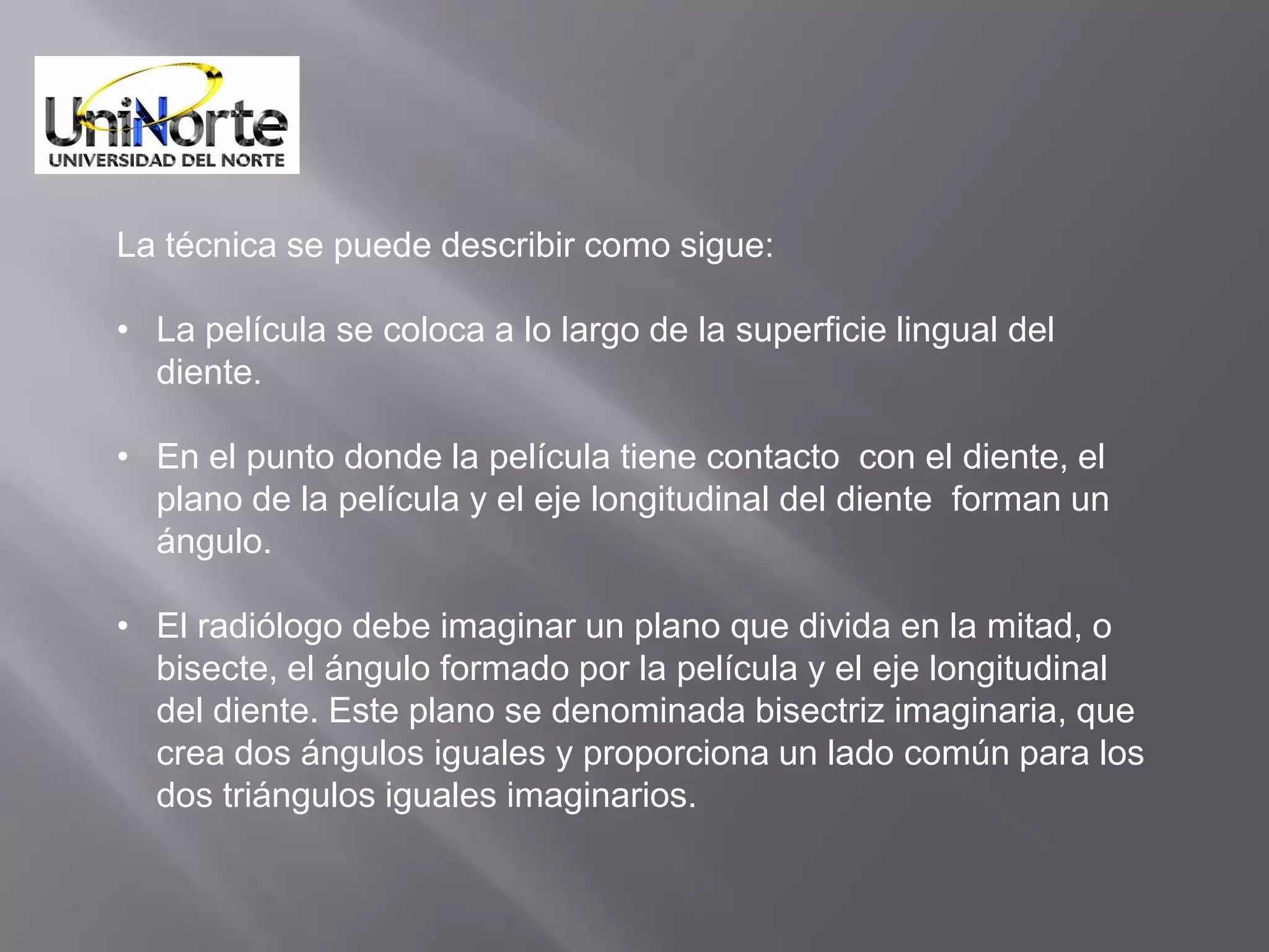 La técnica se puede describir como sigue:

• La película se coloca a lo largo de la superficie lingual del
  diente.

• En el punto donde la película tiene contacto con el diente, el
  plano de la película y el eje longitudinal del diente forman un
  ángulo.

• El radiólogo debe imaginar un plano que divida en la mitad, o
  bisecte, el ángulo formado por la película y el eje longitudinal
  del diente. Este plano se denominada bisectriz imaginaria, que
  crea dos ángulos iguales y proporciona un lado común para los
  dos triángulos iguales imaginarios.
 