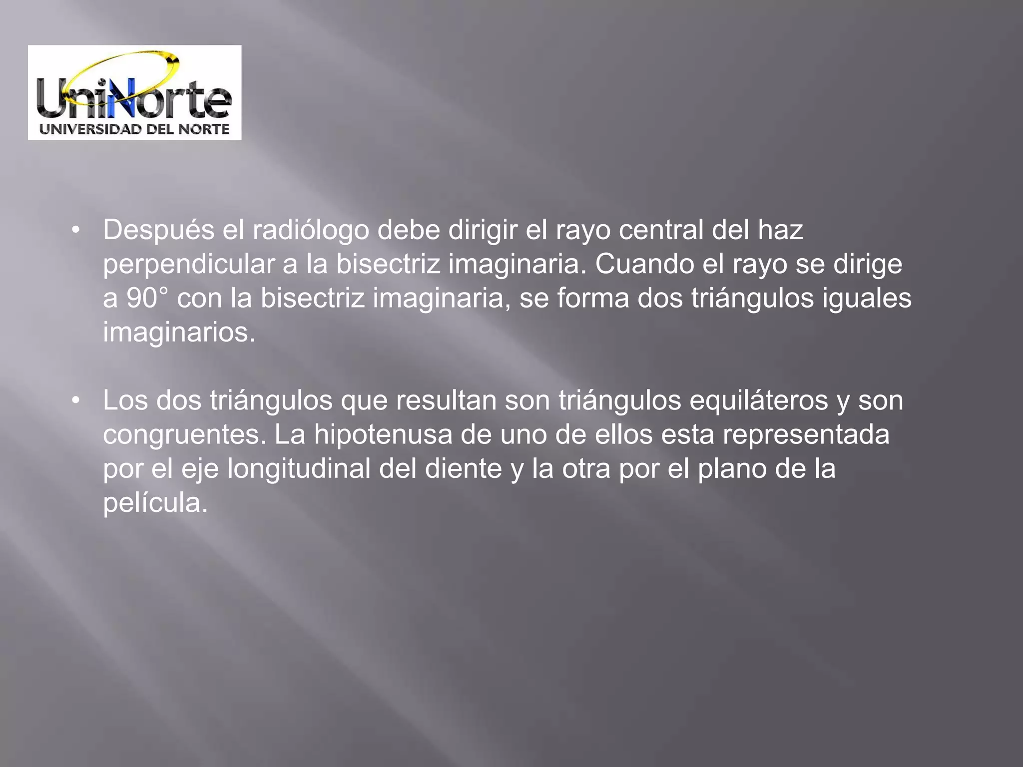 • Después el radiólogo debe dirigir el rayo central del haz
  perpendicular a la bisectriz imaginaria. Cuando el rayo se dirige
  a 90° con la bisectriz imaginaria, se forma dos triángulos iguales
  imaginarios.

• Los dos triángulos que resultan son triángulos equiláteros y son
  congruentes. La hipotenusa de uno de ellos esta representada
  por el eje longitudinal del diente y la otra por el plano de la
  película.
 