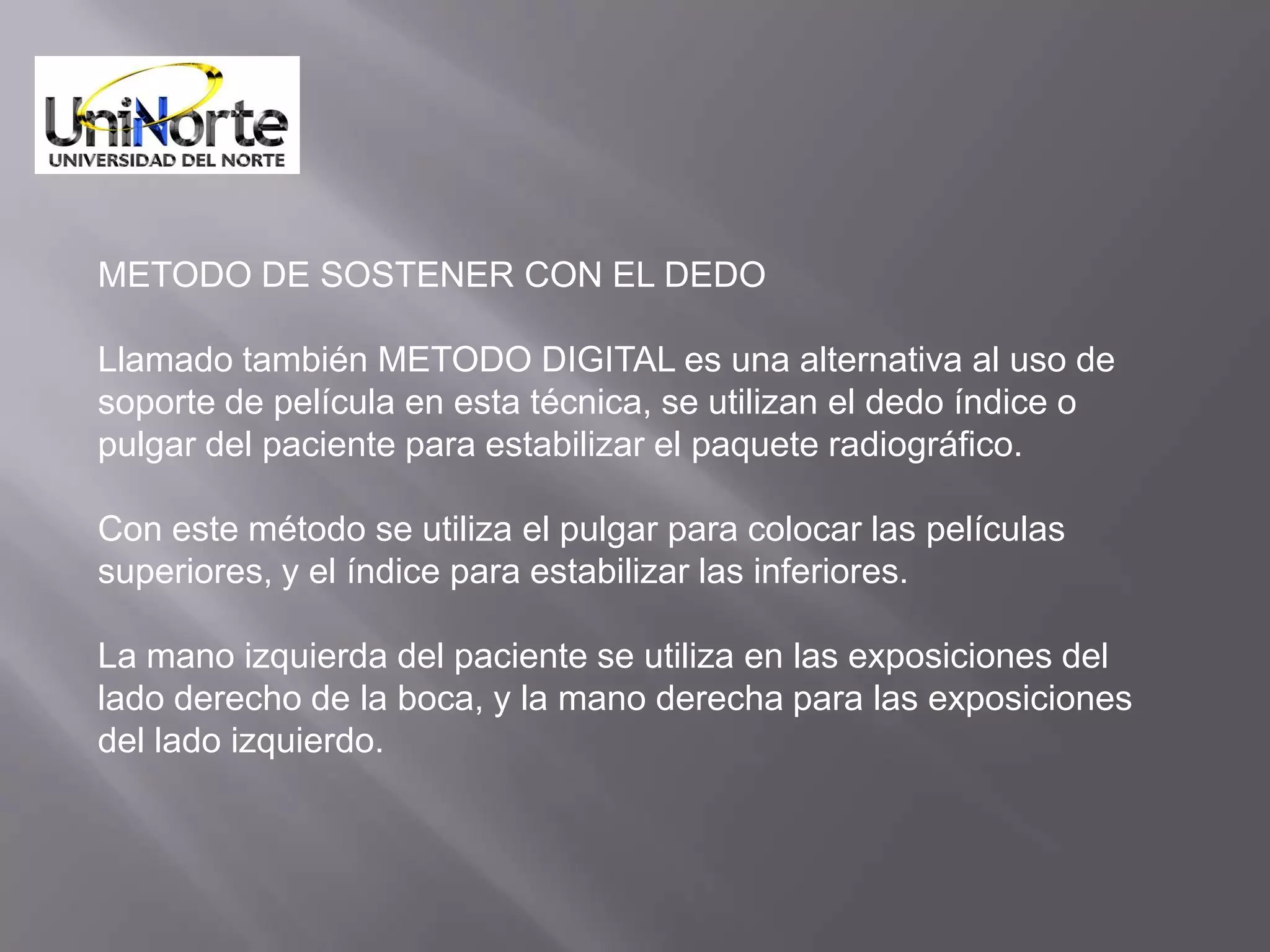 METODO DE SOSTENER CON EL DEDO

Llamado también METODO DIGITAL es una alternativa al uso de
soporte de película en esta técnica, se utilizan el dedo índice o
pulgar del paciente para estabilizar el paquete radiográfico.

Con este método se utiliza el pulgar para colocar las películas
superiores, y el índice para estabilizar las inferiores.

La mano izquierda del paciente se utiliza en las exposiciones del
lado derecho de la boca, y la mano derecha para las exposiciones
del lado izquierdo.
 