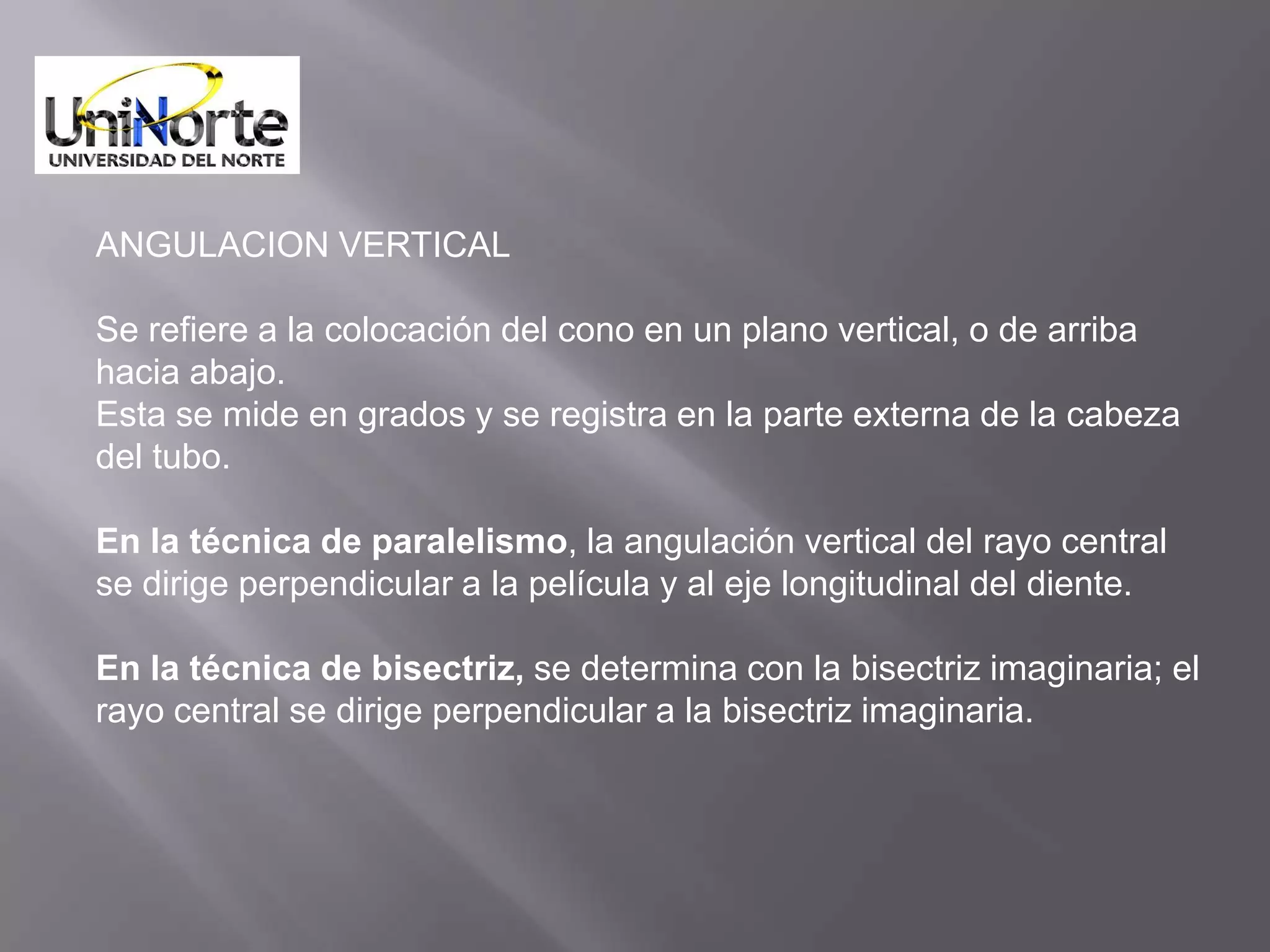 ANGULACION VERTICAL

Se refiere a la colocación del cono en un plano vertical, o de arriba
hacia abajo.
Esta se mide en grados y se registra en la parte externa de la cabeza
del tubo.

En la técnica de paralelismo, la angulación vertical del rayo central
se dirige perpendicular a la película y al eje longitudinal del diente.

En la técnica de bisectriz, se determina con la bisectriz imaginaria; el
rayo central se dirige perpendicular a la bisectriz imaginaria.
 