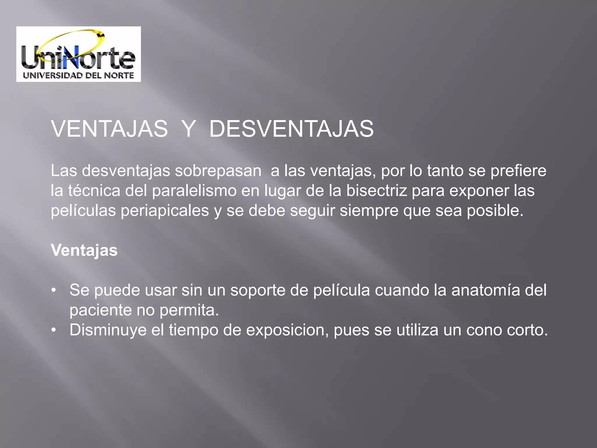 VENTAJAS Y DESVENTAJAS
Las desventajas sobrepasan a las ventajas, por lo tanto se prefiere
la técnica del paralelismo en lugar de la bisectriz para exponer las
películas periapicales y se debe seguir siempre que sea posible.

Ventajas

• Se puede usar sin un soporte de película cuando la anatomía del
  paciente no permita.
• Disminuye el tiempo de exposicion, pues se utiliza un cono corto.
 