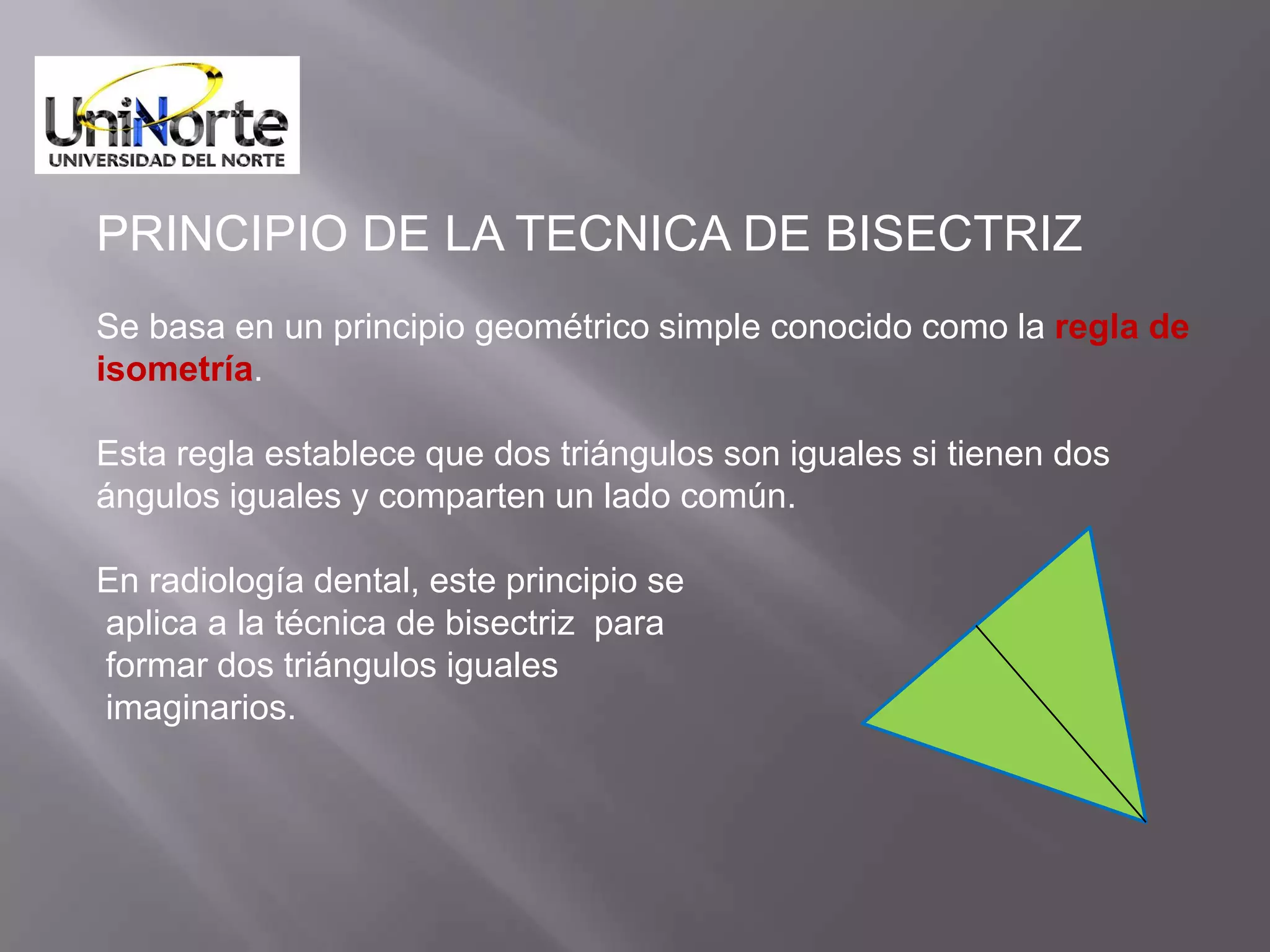 PRINCIPIO DE LA TECNICA DE BISECTRIZ
Se basa en un principio geométrico simple conocido como la regla de
isometría.

Esta regla establece que dos triángulos son iguales si tienen dos
ángulos iguales y comparten un lado común.

En radiología dental, este principio se
aplica a la técnica de bisectriz para
formar dos triángulos iguales
imaginarios.
 