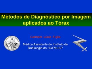 Métodos de Diagnóstico por Imagem
       aplicados ao Tórax

            Carmem Lúcia Fujita

       Médica Assistente do Instituto de
         Radiologia do HCFMUSP
 