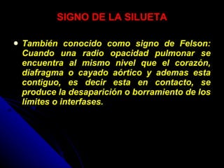 SIGNO DE LA SILUETA También conocido como signo de Felson: Cuando una radio opacidad pulmonar se encuentra al mismo nivel que el corazón, diafragma o cayado aórtico y ademas esta contiguo, es decir esta en contacto, se produce la desaparición o borramiento de los límites o interfases. 