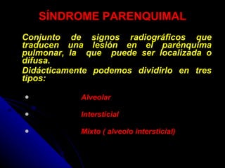 SÍNDROME PARENQUIMAL Conjunto de signos radiográficos que traducen una lesión en el parénquima pulmonar, la  que  puede ser localizada o difusa. Didácticamente podemos dividirlo en tres tipos: Alveolar Intersticial Mixto ( alveolo intersticial) 