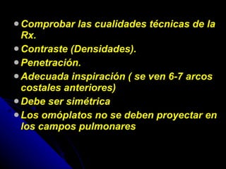 Comprobar las cualidades técnicas de la Rx. Contraste (Densidades). Penetración. Adecuada inspiración ( se ven 6-7 arcos costales anteriores) Debe ser simétrica Los omóplatos no se deben proyectar en los campos pulmonares 