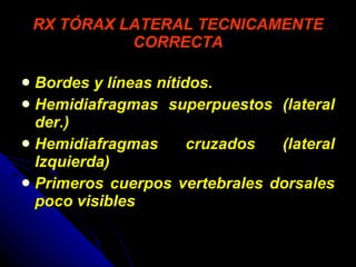 RX TÓRAX LATERAL TECNICAMENTE CORRECTA Bordes y líneas nítidos. Hemidiafragmas superpuestos (lateral der.) Hemidiafragmas cruzados (lateral Izquierda) Primeros cuerpos vertebrales dorsales poco visibles 