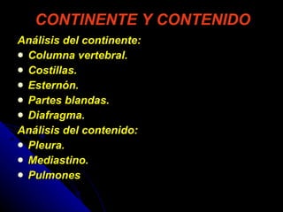 CONTINENTE Y CONTENIDO Análisis del continente: Columna vertebral.  Costillas.  Esternón.  Partes blandas.  Diafragma. Análisis del contenido:  Pleura. Mediastino. Pulmones 