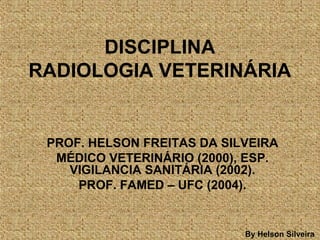 DISCIPLINA
RADIOLOGIA VETERINÁRIA
PROF. HELSON FREITAS DA SILVEIRA
MÉDICO VETERINÁRIO (2000), ESP.
VIGILANCIA SANITÁRIA (2002).
PROF. FAMED – UFC (2004).
By Helson Silveira
 