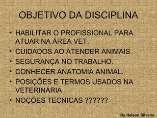 OBJETIVO DA DISCIPLINA
• HABILITAR O PROFISSIONAL PARA
ATUAR NA ÁREA VET.
• CUIDADOS AO ATENDER ANIMAIS.
• SEGURANÇA NO TRABALHO.
• CONHECER ANATOMIA ANIMAL.
• POSIÇÕES E TERMOS USADOS NA
VETERINÁRIA
• NOÇÕES TECNICAS ??????
By Helson Silveira
 