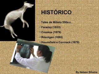 By Helson Silveira
HISTÓRICO
• Tales de Milleto 550a.c.
• Faraday (1833)
• Crookes (1879)
• Röentgen (1895)
• Hounsfield e Corrnack (1979)
 