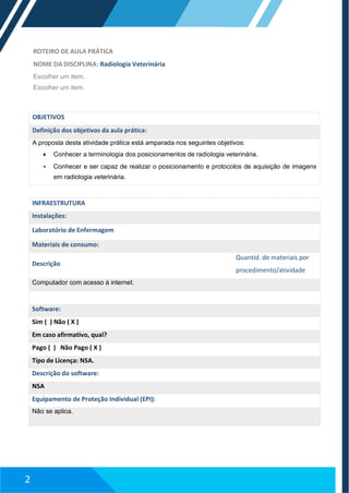 ROTEIRO DE AULA PRÁTICA
NOME DA DISCIPLINA: Radiologia Veterinária
Escolher um item.
Escolher um item.
OBJETIVOS
Definição dos objetivos da aula prática:
A proposta desta atividade prática está amparada nos seguintes objetivos:
 Conhecer a terminologia dos posicionamentos de radiologia veterinária.
 Conhecer e ser capaz de realizar o posicionamento e protocolos de aquisição de imagens
em radiologia veterinária.
INFRAESTRUTURA
Instalações:
Laboratório de Enfermagem
Materiais de consumo:
Descrição
Quantid. de materiais por
procedimento/atividade
Computador com acesso à internet.
Software:
Sim ( ) Não ( X )
Em caso afirmativo, qual?
Pago ( ) Não Pago ( X )
Tipo de Licença: NSA.
Descrição do software:
NSA
Equipamento de Proteção Individual (EPI):
Não se aplica.
2
 