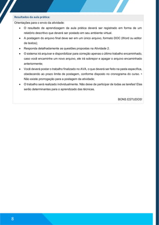 Resultados da aula prática:
Orientações para o envio da atividade:
 O resultado de aprendizagem da aula prática deverá ser registrado em forma de um
relatório descritivo que deverá ser postado em seu ambiente virtual.
 A postagem do arquivo final deve ser em um único arquivo, formato DOC (Word ou editor
de textos);
 Responda detalhadamente as questões propostas na Atividade 2.
 O sistema irá arquivar e disponibilizar para correção apenas o último trabalho encaminhado,
caso você encaminhe um novo arquivo, ele irá sobrepor e apagar o arquivo encaminhado
anteriormente;
 Você deverá postar o trabalho finalizado no AVA, o que deverá ser feito na pasta específica,
obedecendo ao prazo limite de postagem, conforme disposto no cronograma do curso. •
Não existe prorrogação para a postagem da atividade;
 O trabalho será realizado individualmente. Não deixe de participar de todas as tarefas! Elas
serão determinantes para o aprendizado das técnicas.
BONS ESTUDOS!
8
 