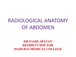 RADIOLOGICAL ANATOMY
OF ABDOMEN
DR.TAMIL SELVAN
RESIDENT DOCTOR
MADURAI MEDICAL COLLEGE
 