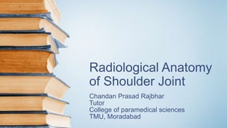 Radiological Anatomy
of Shoulder Joint
Chandan Prasad Rajbhar
Tutor
College of paramedical sciences
TMU, Moradabad
 