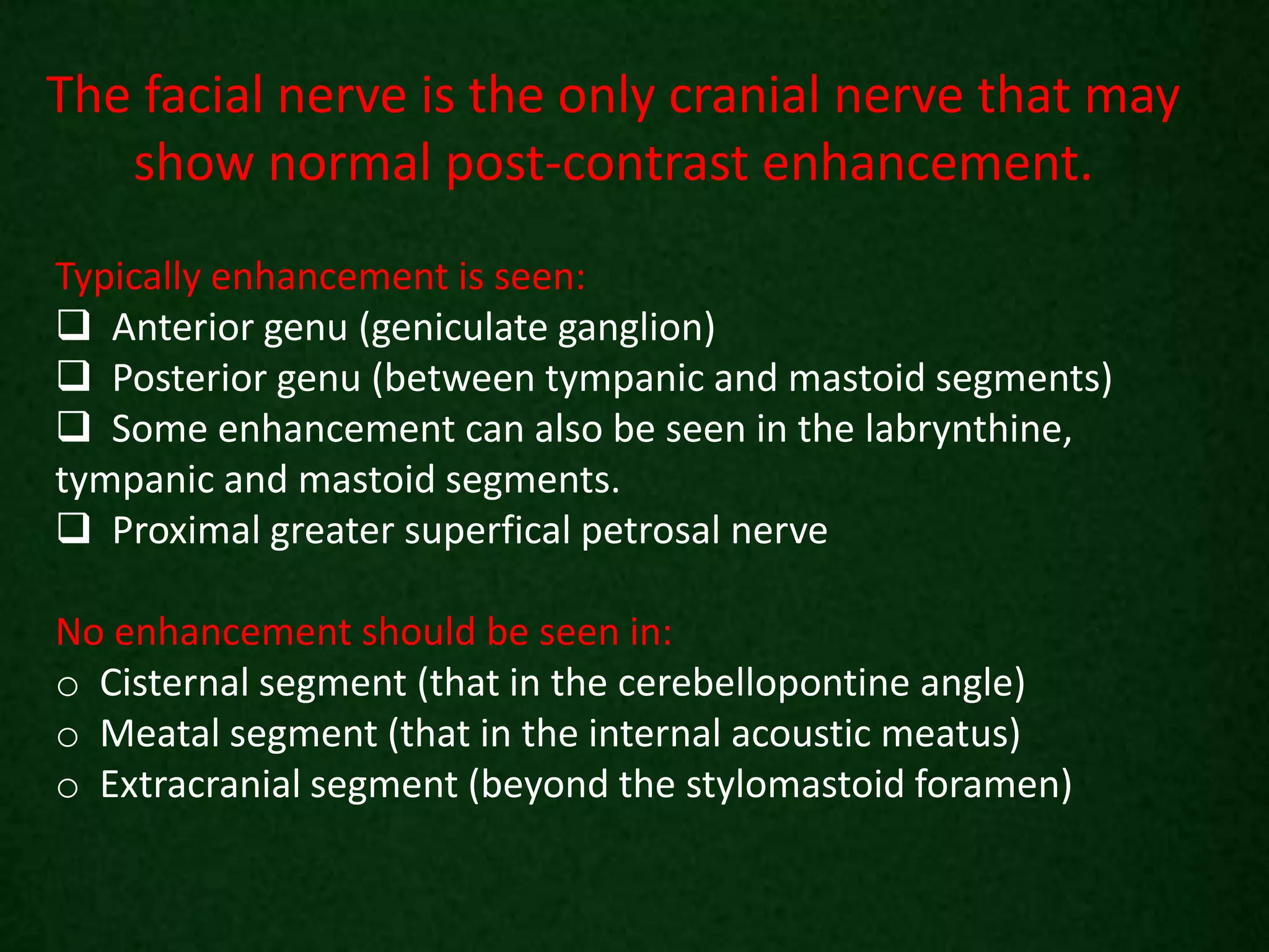 The facial nerve is the only cranial nerve that may
show normal post-contrast enhancement.
Typically enhancement is seen:
 Anterior genu (geniculate ganglion)
 Posterior genu (between tympanic and mastoid segments)
 Some enhancement can also be seen in the labrynthine,
tympanic and mastoid segments.
 Proximal greater superfical petrosal nerve
No enhancement should be seen in:
o Cisternal segment (that in the cerebellopontine angle)
o Meatal segment (that in the internal acoustic meatus)
o Extracranial segment (beyond the stylomastoid foramen)
 