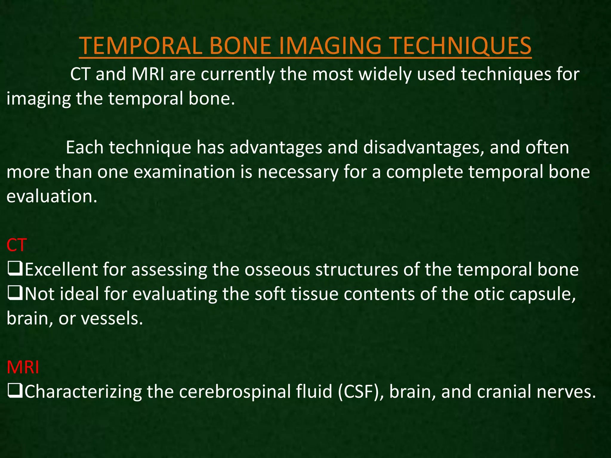 TEMPORAL BONE IMAGING TECHNIQUES
CT and MRI are currently the most widely used techniques for
imaging the temporal bone.
Each technique has advantages and disadvantages, and often
more than one examination is necessary for a complete temporal bone
evaluation.
CT
Excellent for assessing the osseous structures of the temporal bone
Not ideal for evaluating the soft tissue contents of the otic capsule,
brain, or vessels.
MRI
Characterizing the cerebrospinal fluid (CSF), brain, and cranial nerves.
 