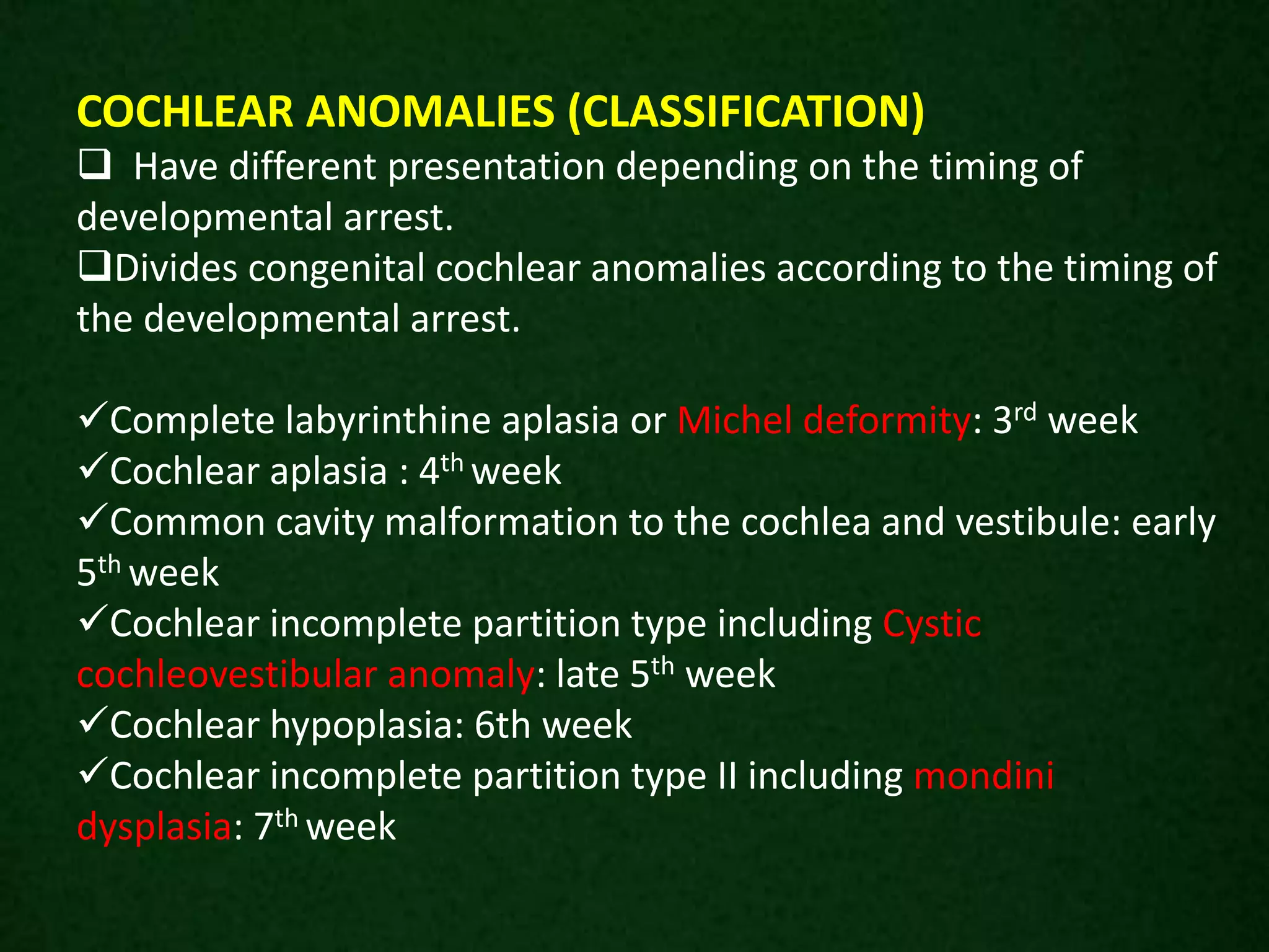 COCHLEAR ANOMALIES (CLASSIFICATION)
 Have different presentation depending on the timing of
developmental arrest.
Divides congenital cochlear anomalies according to the timing of
the developmental arrest.
Complete labyrinthine aplasia or Michel deformity: 3rd week
Cochlear aplasia : 4th week
Common cavity malformation to the cochlea and vestibule: early
5th week
Cochlear incomplete partition type including Cystic
cochleovestibular anomaly: late 5th week
Cochlear hypoplasia: 6th week
Cochlear incomplete partition type II including mondini
dysplasia: 7th week
 