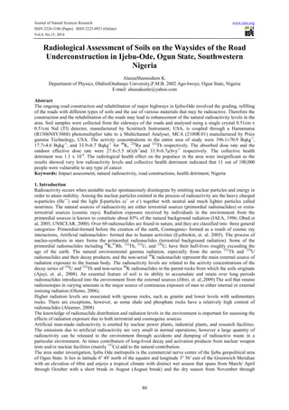 Journal of Natural Sciences Research www.iiste.org
ISSN 2224-3186 (Paper) ISSN 2225-0921 (Online)
Vol.4, No.15, 2014
80
Radiological Assessment of Soils on the Waysides of the Road
Underconstruction in Ijebu-Ode, Ogun State, Southwestern
Nigeria
AlausaShamsideen K.
Department of Physics, OlabisiOnabanjo University,P.M.B. 2002 Ago-Iwoye, Ogun State, Nigeria
E-mail: alausakunle@yahoo.com
Abstract
The ongoing road construction and rehabilitation of major highways in Ijebu-Ode involved the grading, refilling
of the roads with different types of soils and the use of various materials that may be radioactive. Therefore the
construction and the rehabilitation of the roads may lead to enhancement of the natural radioactivity levels in the
area. Soil samples were collected from the sideways of the roads and analysed using a single crystal 0.51cm x
0.51cm NaI (Tl) detector, manufactured by Scintitech Instrument, USA, is coupled through a Hamamatsa
(R1306NSV3068) photomultiplier tube to a Multichannel Analyser, MCA (2100R:01) manufactured by Price
gamma Technology, USA. The activity concentrations in the entire area of study were 396.1±70.9 Bqkg-1
,
17.7±4.6 Bqkg-1
, and 33.9±6.7 Bqkg-1
for 40
K, 226
Ra and 232
Th respectively. The absorbed dose rate and the
outdoor effective dose rate were 27.6±5.5 nGyh-1
and 33.9±6.7µSvy-1
respectively. The collective health
detriment was 1.1 x 10-4
. The radiological health effect on the populace in the area were insignificant as the
results showed very low radioactivity levels and collective health detriment indicated that 11 out of 100,000
people were vulnerable to any type of cancer.
Keywords: Impact assessment, natural radioactivity, road constructions, health detriment, Nigeria
1. Introduction
Radioactivity occurs when unstable nuclei spontaneously disintegrate by emitting nuclear particles and energy in
order to attain stability. Among the nuclear particles emitted in the process of radioactivity are the heavy charged
α-particles (He++
) and the light β-particles (e+
or e-
) together with neutral and much lighter particles called
neutrinos. The natural sources of radioactivity are either terrestrial sources (primordial radionuclides) or extra-
terrestrial sources (cosmic rays). Radiation exposure received by individuals in the environment from the
primordial sources is known to constitute about 85% of the natural background radiation (IAEA, 1996; Obed et
al, 2005, UNSCEAR, 2000). Over 60 radionuclides are found in nature, and they are classified into three general
categories- Primordial-formed before the creation of the earth, Cosmogenic- formed as a result of cosmic ray
interactions, Artificial radionuclides– formed due to human activities (Eyebiokin, et. al. 2005). The process of
nucleo-synthesis in stars forms the primordial radionuclides (terrestrial background radiation). Some of the
primordial radionuclides including 40
K,87
Rb, 232
Th, 235
U, and 238
U, have their half-lives roughly exceeding the
age of the earth. The natural environmental gamma radiation, especially from the series 232
Th and 238
U
radionuclides and their decay products; and the non-serial 40
K radionuclide represent the main external source of
radiation exposure to the human body. The radioactivity levels are related to the activity concentrations of the
decay series of 238
U and 232
Th and non-series 40
K radionuclides in the parent rocks from which the soils originate
(Ajayi, et. al., 2008). An essential feature of soil is its ability to accumulate and retain over long periods
radionuclides introduced into the environment from the external sources (Jibiri, et. al.,2009).The soil that retains
radioisotopes in varying amounts is the major source of continuous exposure of man to either internal or external
ionising radiation (Olomo, 2006).
Higher radiation levels are associated with igneous rocks, such as granite and lower levels with sedimentary
rocks. There are exceptions, however, as some shale and phosphate rocks have a relatively high content of
radionuclides (Alaamer, 2008)
The knowledge of radionuclide distribution and radiation levels in the environment is important for assessing the
effects of radiation exposure due to both terrestrial and cosmogenic sources.
Artificial man-made radioactivity is emitted by nuclear power plants, industrial plants, and research facilities.
The emissions due to artificial radioactivity are very small in normal operations; however a large quantity of
radioactivity can be released to the environment through accidents and dumping of radioactive waste in a
particular environment. At times contribution of long-lived decay and activation products from nuclear weapon
tests and/or nuclear facilities (mainly 137
Cs) add to the natural contribution.
The area under investigation, Ijebu Ode metropolis is the commercial nerve center of the Ijebu geopolitical area
of Ogun State. It lies in latitude 6o
49ʹ north of the equator and longitude 3o
56ʹ east of the Greenwich Meridian
with an elevation of 68m and enjoys a tropical climate with distinct wet season that spans from March/ April
through October with a short break in August (August break) and the dry season from November through
 
