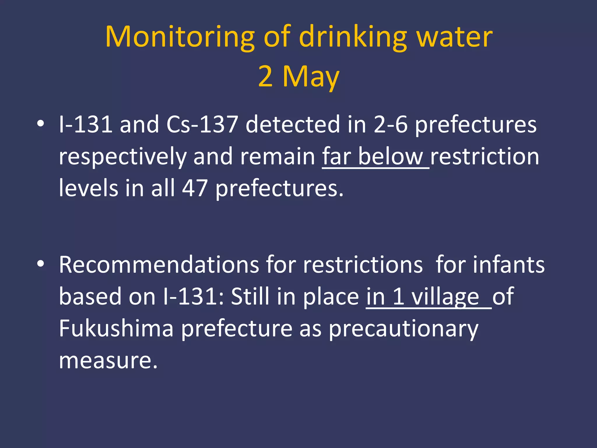 Monitoring of drinking water2 MayI-131 and Cs-137 detected in 2-6 prefectures respectively and remain far below restriction levels in all 47 prefectures. Recommendations for restrictions  for infants based on I-131: Still in place in 1 village  of Fukushima prefecture as precautionary measure. 