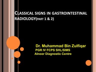 CLASSICAL SIGNS IN GASTROINTESTINAL
RADIOLOGY(PART 1 & 2)
Dr. Muhammad Bin Zulfiqar
PGR IV FCPS SHL/SIMS
Alnoor Diagnostic Centre
 