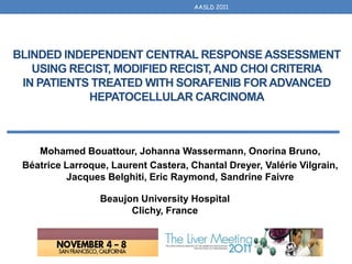 AASLD 2011




BLINDED INDEPENDENT CENTRAL RESPONSE ASSESSMENT
   USING RECIST, MODIFIED RECIST, AND CHOI CRITERIA
 IN PATIENTS TREATED WITH SORAFENIB FOR ADVANCED
            HEPATOCELLULAR CARCINOMA



    Mohamed Bouattour, Johanna Wassermann, Onorina Bruno,
 Béatrice Larroque, Laurent Castera, Chantal Dreyer, Valérie Vilgrain,
          Jacques Belghiti, Eric Raymond, Sandrine Faivre

                 Beaujon University Hospital
                       Clichy, France
 
