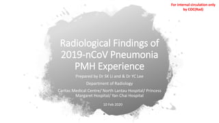 Radiological Findings of
2019-nCoV Pneumonia
PMH Experience
Prepared by Dr SK Li and & Dr YC Lee
Department of Radiology
Caritas Medical Centre/ North Lantau Hospital/ Princess
Margaret Hospital/ Yan Chai Hospital
10 Feb 2020
For internal circulation only
by COC(Rad)
 