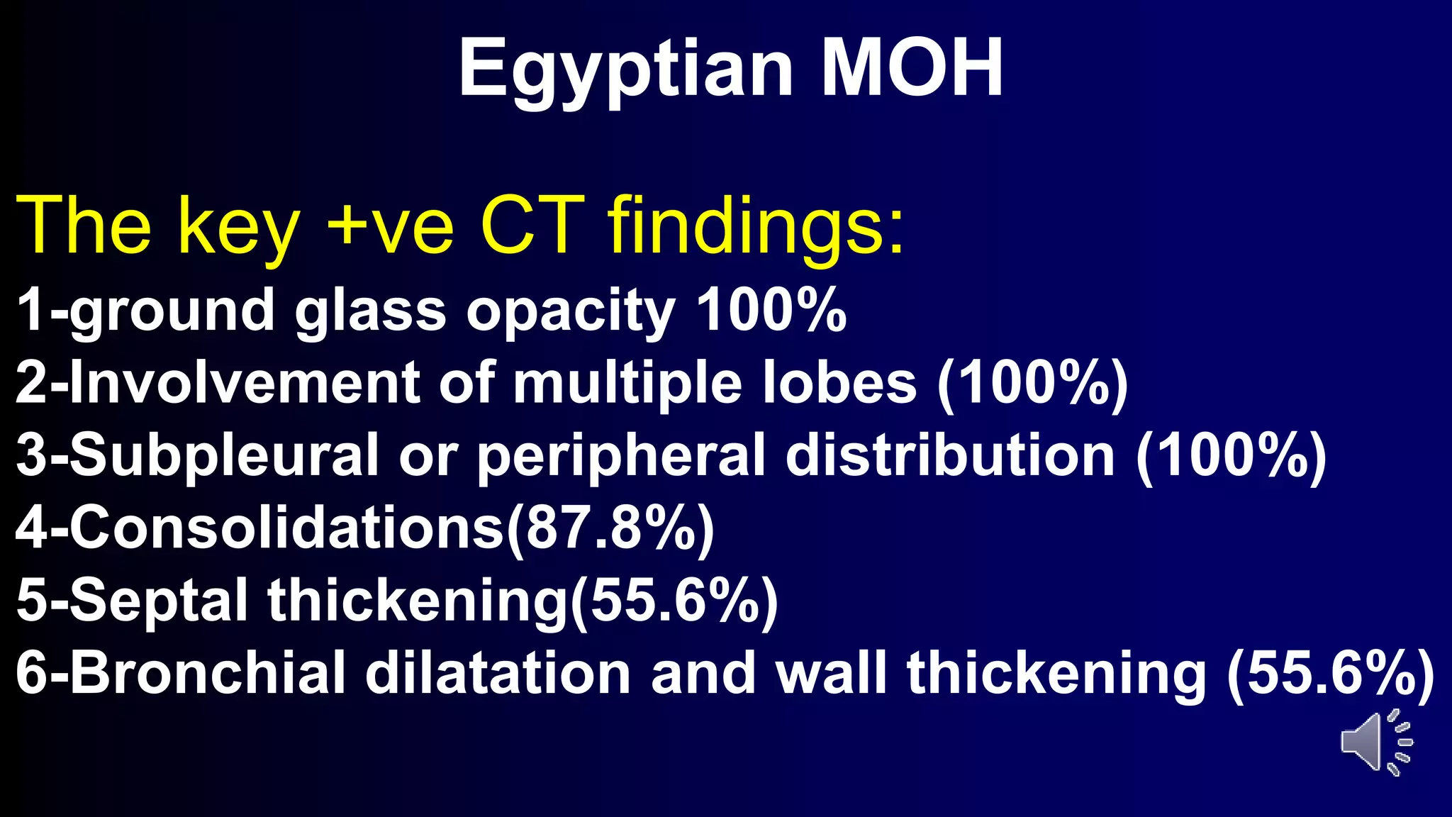 Egyptian MOH
The key +ve CT findings:
1-ground glass opacity 100%
2-Involvement of multiple lobes (100%)
3-Subpleural or peripheral distribution (100%)
4-Consolidations(87.8%)
5-Septal thickening(55.6%)
6-Bronchial dilatation and wall thickening (55.6%)
 
