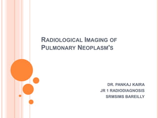 RADIOLOGICAL IMAGING OF
PULMONARY NEOPLASM'S
DR. PANKAJ KAIRA
JR 1 RADIODIAGNOSIS
SRMSIMS BAREILLY
 